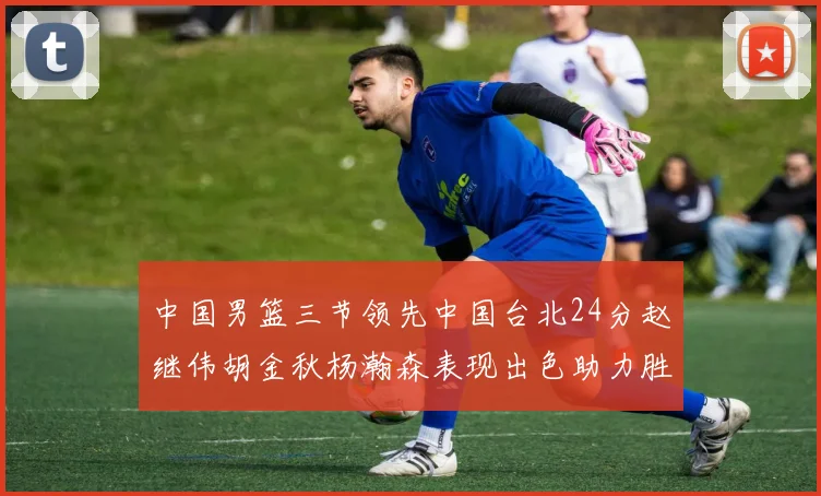 中国男篮三节领先中国台北24分赵继伟胡金秋杨瀚森表现出色助力胜利