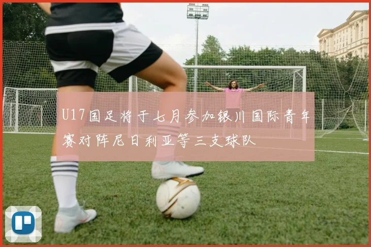 U17国足将于七月参加银川国际青年赛对阵尼日利亚等三支球队