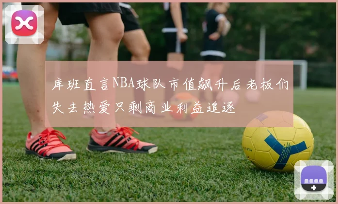 库班直言NBA球队市值飙升后老板们失去热爱只剩商业利益追逐