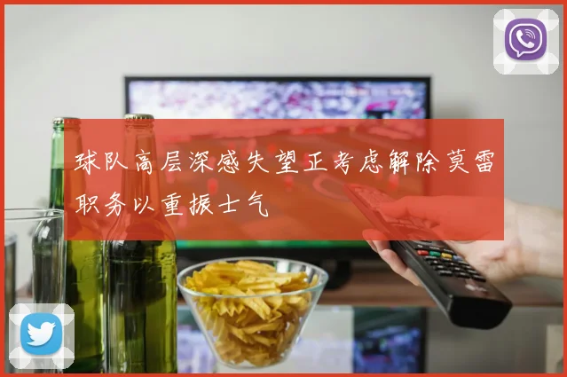 球队高层深感失望正考虑解除莫雷职务以重振士气