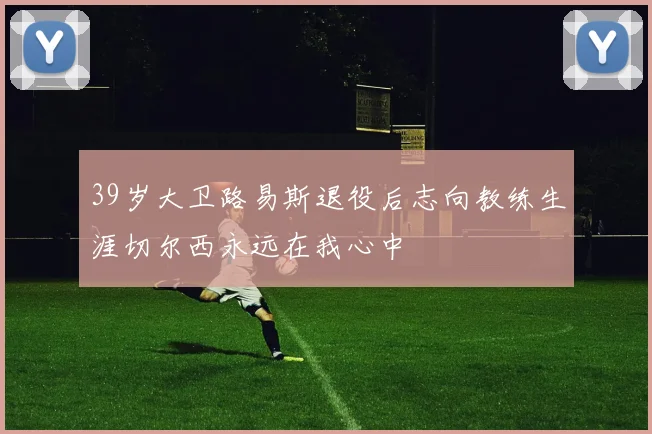 39岁大卫路易斯退役后志向教练生涯切尔西永远在我心中