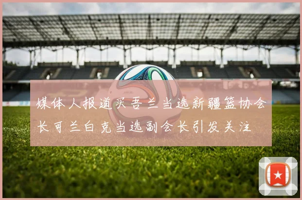 媒体人报道买吾兰当选新疆篮协会长可兰白克当选副会长引发关注
