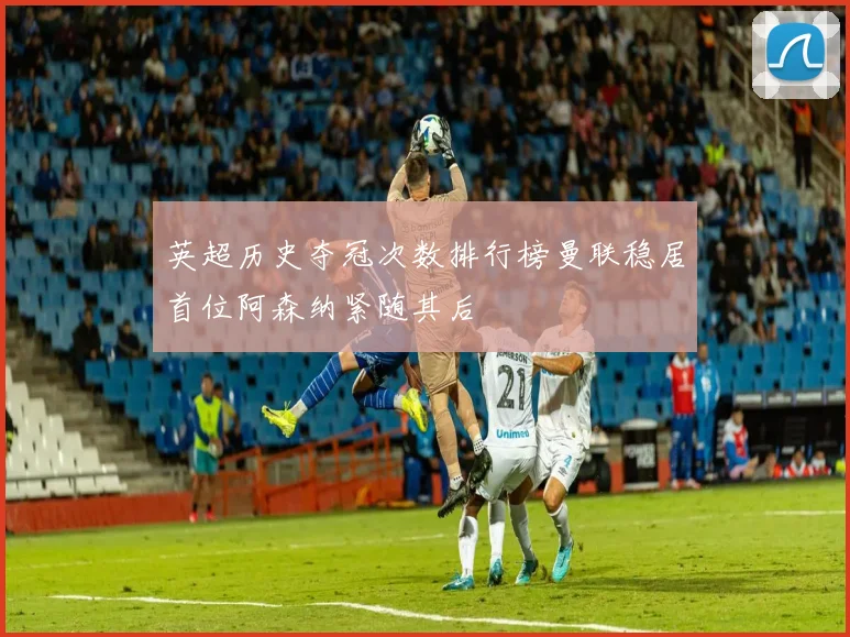 英超历史夺冠次数排行榜曼联稳居首位阿森纳紧随其后